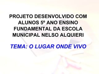 PROJETO DESENVOLVIDO COM ALUNOS 5º ANO ENSINO FUNDAMENTAL DA ESCOLA MUNICIPAL NELSO ALQUIERI TEMA: O LUGAR ONDE VIVO 