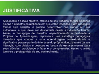 JUSTIFICATIVA Atualmente a escola objetiva, através de seu trabalho, formar cidadãos plenos e atuantes na realidade em que estão inseridos. Para conseguir formar este cidadão, é preciso desenvolver nos alunos a  sua autonomia, a qual deve ser despertada desde a Educação Infantil. Assim, a Pedagogia de Projetos, especificamente a destinada a Projetos de Aprendizagem, representa uma estratégia pedagógica inovadora que conduz a uma aprendizagem contextualizada e significativa porque parte do interesse do próprio aluno, através da sua interação com objetos e pessoas na busca de esclarecimentos para suas dúvidas, propiciando o fazer e o compreender. Assim, o aluno torna-se o protagonista de seu conhecimento. 