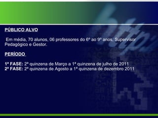 PÚBLICO ALVO    Em média, 70 alunos, 06 professores do 6º ao 9º anos, Supervisor Pedagógico e Gestor. PERÍODO    1ª FASE:  2ª quinzena de   Março a 1ª quinzena de julho de 2011  2ª FASE:  2ª quinzena de Agosto a 1ª quinzena de dezembro 2011 