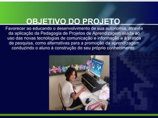 OBJETIVO DO PROJETO  Favorecer ao educando o desenvolvimento de sua autonomia, através da aplicação da Pedagogia de Projetos de Aprendizagem aliada ao uso das novas tecnologias de comunicação e informação e à prática de pesquisa, como alternativas para a promoção da aprendizagem conduzindo o aluno à construção do seu próprio conhecimento.  