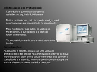 Como tudo o que é novo apresenta  resistências, aqui não foi diferente.  Muitos profissionais, pelo tempo de serviço, já não  acreditam mais na necessidade de atualização.  Mas, no decorrer das aulas, as visões se  Modificaram, a curiosidade e a atenção  foram aumentando. Todos participaram da aula e cumpriram suas  tarefas. Manifestações dos Profissionais: Ao Realizar o projeto, adquire-se uma visão da  grandiosidade dos efeitos na aprendizagem através da nova tecnologia pois, além de se utilizar elementos que cativam a curiosidade e a atenção, tem consigo o importante papel de ensinar desvendando os mistérios do novo. Considerações: 