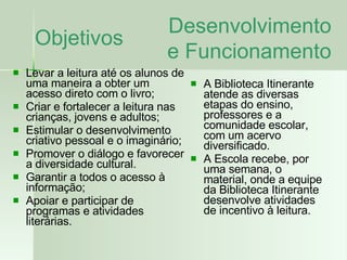 Objetivos Levar a leitura até os alunos de uma maneira a obter um acesso direto com o livro; Criar e fortalecer a leitura nas crianças, jovens e adultos; Estimular o desenvolvimento criativo pessoal e o imaginário; Promover o diálogo e favorecer a diversidade cultural. Garantir a todos o acesso à informação; Apoiar e participar de programas e atividades literárias. A Biblioteca Itinerante  atende as diversas etapas do ensino, professores e a comunidade escolar, com um acervo diversificado. A Escola recebe, por uma semana, o material, onde a equipe da Biblioteca Itinerante desenvolve atividades de incentivo à leitura. Desenvolvimento e Funcionamento 