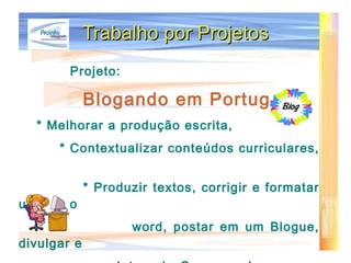Trabalho por Projetos Projeto:   Blogando em  Português * Melhorar a produção escrita, * Contextualizar conteúdos curriculares,  * Produzir textos, corrigir e formatar usando o word, postar em um Blogue, divulgar e Interagir  Com os colegas.   