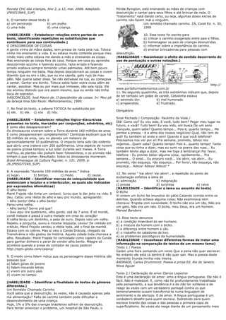 Revista CHC das crianças, Ano 2, p.12, mai. 2008. Adaptado.            Pérola Byington, está ensinando as mães de crianças com
(P050139A9_SUP)                                                        desnutrição a cantar para seus filhos e até brincar de roda. O
                                                                       ―tratamento‖ está dando certo, ou seja, algumas doses extras de
6. O narrador desse texto é                                            carinho não fazem mal a ninguém.
a) um percevejo           b) um piolho                                                   Um remédio chamado carinho. ZÁ, Coral Ed. n. 30,
c) uma mãe                d) uma criança.                                                1999

(HABILIDADE – Estabelecer relações entre partes de um                                   10. Esse texto foi escrito para
texto, identificando repetições ou substituições que                                    a) criticar o carinho exagerado entre pais e filhos.
contribuem para sua continuidade.)                                                      b) homenagear os pais de crianças desnutridas.
O DESCOBRIDOR DE COISAS                                                                 c) informar sobre a importância do carinho.
A gente vinha de mãos dadas, sem pressa de nada pela rua. Totoca                        d) ensinar brincadeiras para pessoas com
vinha me ensinando a vida. E eu estava muito contente porque meu       desnutrição.
irmão mais velho estava me dando a mão e ensinando as coisas.          (HABILIDADE – Reconhecer o efeito de sentido decorrente do
Mas ensinando as coisas fora de casa. Porque em casa eu aprendia       uso de pontuação e outras notações.)
descobrindo sozinho e fazendo sozinho, fazia errado e fazendo
errado acabava sempre tomando umas palmadas. Até bem pouco
tempo ninguém me batia. Mas depois descobriram as coisas e vivem
dizendo que eu era o cão, que eu era capeta, gato ruço de mau
pêlo. Não queria saber disso. Se não estivesse na rua, eu começava
a cantar. Cantar era bonito. Totoca sabia fazer outra coisa além de
                                                                                                                                   http://
cantar, assobiar. Mas eu por mais que imitasse, não saía nada. Ele
                                                                       www.portalturmadamonica.com.br
me animou dizendo que era assim mesmo, que eu ainda não tinha
                                                                       11. No segundo quadrinho, as três estrelinhas indicam que, depois
boca de soprador.
                                                                       de ter tentado um golpe de caratê, Cebolinha estava
VASCONCELOS, José Mauro de. O descobridor de coisas. In: Meu pé
                                                                       a) sentindo dor.         b) mal humorado
de laranja lima.São Paulo: Melhoramentos, 1999.
                                                                       c) arrependido.          d) frustrado.
7. No final do texto, a palavra TOTOCA foi substituída por
                                                                       Obrigatório
a) ele. b) ela. c) vós d) nós.
                                                                       Sinal Fechado / Composição: Paulinho da Viola /
(HABILIDADE – Estabelecer relações lógico-discursivas
                                                                       Olá! Como vai? Eu vou indo. E você, tudo bem? Pegar meu lugar no
presentes no texto, marcadas por conjunções, advérbios, etc)
                                                                       futuro, e você? Tudo bem! Eu vou indo, em busca De um sono
E como eles desapareceram?
                                                                       tranquilo, quem sabe? Quanto tempo... Pois é, quanto tempo... Me
Os dinossauros viveram sobre a Terra durante 160 milhões de anos.
                                                                       perdoe a pressa - é a alma dos nossos negócios! Qual, não tem de
E como desapareceram completamente? Cientistas explicam que há
                                                                       quê! Eu também só ando a cem! Quando é que você telefona?
65 milhões de anos, caiu no planeta um meteoro de
                                                                       Precisamos nos ver por aí! Pra semana, prometo, talvez nos
aproximadamente 10 quilômetros. O impacto teria sido tão violento
                                                                       vejamos...Quem sabe? Quanto tempo! Pois é...quanto tempo! Tanta
que abriu uma cratera com 200 quilômetros. Uma espécie de nuvem
                                                                       coisa que eu tinha a dizer, mas eu sumi na poeira das ruas... Eu
de poeira grossa tampou a luz solar durante seis meses. A Terra
                                                                       também tenho algo a dizer, mas me foge à lembrança! Por favor,
resfriou, as plantas não podiam fazer fotossíntese, e os animais não
                                                                       telefone - Eu preciso beber alguma coisa, rapidamente... Pra
tinham o que comer. Resultado: todos os dinossauros morreram.
                                                                       semana... O sinal... Eu procuro você... Vai abrir, vai abrir... Eu
Brasil Almanaque de Cultura Popular, n. 121, 2009, p.
                                                                       prometo, não esqueço, não esqueço... Por favor, não esqueça, não
26.(P050272A9_SUP)
                                                                       esqueça... Adeus! Adeus! Adeus! *
8. A expressão ―durante 160 milhões de anos.‖ Indica
                                                                       12. No verso ― Vai abrir! Vai abrir! , a repetição do ponto de
a) lugar.         b) tempo.         c) modo.         d) causa.
                                                                       exclamação enfatiza a ideia de
(HABILIDADE – Identificar marcas de coloquialidade que
                                                                       a) admiração               b) indignação
evidenciam o locutor e o interlocutor, as quais são indicadas
                                                                       c) pressa                  d) surpresa                 e) raiva
por expressões idiomáticas)
                                                                       (HABILIDADE – Identificar o tema ou assunto do texto)
O alho bento
                                                                       O Bicho
Mané Frajola não tinha um centavo. Jurou que ia dar jeito na vida. E
                                                                       Vi ontem um bicho Na imundice do pátio Catando comida entre os
deu. Catou uma réstia de alho e saiu pro mundo, apregoando:
                                                                       detritos. Quando achava alguma coisa; Não examinava nem
– Alho bento! Olha o alho bento!
                                                                       cheirava: Engolia com voracidade. O bicho não era um cão, Não era
Parou uma velha.
                                                                       um gato, Não era um rato. O bicho, meu Deus, era um homem.
– Alho bento? Serve prá que?
                                                                       Manoel Bandeira
– Isso aqui tira quebranto, olho gordo, azá de 7 anos. É só mordê,
comê metade e passá a outra metade em cima do coração!
                                                                       13. Esse texto denuncia
A velha levou um dentinho, a peso de ouro. Depois veio um velho.
                                                                       a) a condição miserável do ser humano.
Repetiu a pergunta, ouviu a mesma resposta. Levou! De crédulo em
                                                                       b) a mistura do homem com o bicho.
crédulo, Mané Frajola vendeu a réstia toda, até o final da manhã.
                                                                       c) a diferença entre homem e cão.
Estava com os cobres. Mas aí veio o Conde Drácula, chegado da
                                                                       d) o trabalho de catadores de lixo.
Transilvânia e não gostou da história. Aquela cidade toda cheirava a
                                                                       e) os problemas psicológicos da humanidade.
alho. Resultado: Mané Frajola foi contratado como copeiro do Conde
                                                                       (HABILIDADE – reconhecer diferentes formas de tratar uma
para ganhar dinheiro e parar de vender alho bento. Milagre só
                                                                       informação na comparação de textos de um mesmo tema)
acontece quando a prosa do contador de causo padece!
                                                                       Texto 1 / Poesia
http://eptv.globo.com/caipira/
                                                                       Gastei uma hora pensando um verso Que a pena não quer escrever.
                                                                       No entanto ele está cá dentro E não quer sair. Mas a poesia deste
9. O modo como falam indica que os personagens dessa história são
                                                                       momento Inunda minha vida inteira.
pessoas que
                                                                       ANDRADE, Carlos Drummond. Poesia e prosa Ed. Rio de Janeiro.
a) falam gírias de jovens
                                                                       Nova Aguiar
b) falam trocando letras
c) vivem em outro país
                                                                       Texto 2 / Declaração de amor Clarice Lispector
d) vivem no campo
                                                                       Esta é uma declaração de amor: amo a língua portuguesa. Ela não é
                                                                       fácil. Não é maleável. E, como não foi profundamente trabalhada
(HABILIDADE – Identificar a finalidade de textos de gêneros
                                                                       pelo pensamento, a sua tendência é a de não ter sutilezas e de
diferentes.)
                                                                       reagir às vezes com um verdadeiro pontapé contra os que
Um Remédio Chamado Carinho
                                                                       temerariamente ousam transformá-la numa linguajem de
Você sabia que a desnutrição, às vezes, não é causada apenas pela
                                                                       sentimento e de alerteza. E de amor. A língua portuguesa é um
má alimentação? Falta de carinho também pode dificultar o
                                                                       verdadeiro desafio para quem escreve. Sobretudo para quem
desenvolvimento de uma criança.
                                                                       escreve tirando das coisas e das pessoas a primeira capa de
Hoje, 1% a 5% das crianças brasileiras sofrem de desnutrição.
                                                                       superficialismo. Às vezes ela reage diante de um pensamento mais
Para tentar amenizar o problema, um hospital de São Paulo, o
 