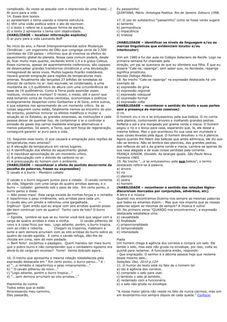 complicado. Ás vezes se assusta com o imprevisto de uma frase(...)      Eu passarinho!
Ar puro para a vida                                                     QUINTANA, Mário. Antologia Poética. Rio de Janeiro. Ediouro 1998.
14. Esses dois textos
a) apresentam o tema usando a mesma estrutura.                          17. O uso do substantivo ―passarinho‖ como se fosse verbo sugere
b) têm uma visão poética sobre o ato de escrever.                       a) lamento
c) o texto 1 refere-se a qualquer forma de escrita.                     b) permanência
d) o texto 2 apresenta o tema com objetividade.                         c) impaciência
(HABILIDADE – localizar informação explícita)                           d) tristeza
O ar puro para a vida Leonardo Boff
                                                                        (HABILIDADE – identificar os níveis de linguagem e/ou as
No início do ano, o Painel Intergovernamental sobre Mudanças            marcas linguísticas que evidenciam locutor e/ou
Climáticas - um organismo da ONU que congrega cerca de 2.500            interlocutor)
cientistas de 130 países - informou que já vivemos os efeitos do
aquecimento global do planeta. Nossa casa comum poderá, desde           Vim em 1980 e fui dar aula no Colégio Seleciano de Recife. Logo na
já, ficar muito mais quente, oscilando entre 1,4 e 6 graus Celsius.     primeira semana fui chamado pela
Esses números, apesar de aparentemente inofensivos, são capazes         direção, um pai se queixava de que eu ofendera sua filha. É que eu
de desencadear grandes transtornos climáticos e uma devastação          dissera ―Cale-se, rapariga‖, sem saber que, no Nordeste, rapariga
inimaginável de seres vivos. Muitos lugares ficarão inabitáveis.        significa prostituta.
Haverá grande emigração para regiões de temperaturas mais               Revista Diálogo Médico
amenas. Anualmente são lançadas 27 bilhões de toneladas de              18. No trecho ―Cale-se rapariga‖ na expressão destacada há um
dióxido de carbono no ar. Isso equivale, se condensado, a uma           exemplo de
montanha de 1,5 quilômetro de altura com uma circunferência de          a) expressão de gíria
base de 19 quilômetros. Como a Terra pode assimilar esses               b) expressão regional
resíduos, invisíveis e mortais? O receio, o medo, até o pavor que       c) expressão coloquial
está tomando conta de muitos cientistas, economistas e políticos        d) expressão formal
ecologicamente despertos como Gorbachev e Al Gore, entre outros,        e) expressão culta
é que estamos nos aproximando de um momento crítico. Se as              (HABILIDADE – reconhecer o sentido do texto e suas partes
coisas seguirem como estão, fatalmente iremos ao encontro do pior.      sem a presença de marcas coesivas)
No entanto, podemos minorar os efeitos maléficos e mudar a              O rio
situação se os Estados, as grandes empresas, as instituições e cada     O homem viu o rio e se entusiasmou pela sua beleza. O rio corria
pessoa deixar de queimar lixo, de contaminar o ar e controlar a         pela planície, contornando árvores e molhando grandes pedras.
emissão de gases dos carros mediante energias alternativas e            Refletia o sol e era margeado por grama verde e macia. O homem
menos poluentes. Só assim, a Terra, que tem força de regeneração,       pegou o rio e o levou para casa, esperando que, lá, ele desse a
conseguirá garantir ar puro para a vida.                                mesma beleza. Mas o que aconteceu foi sua casa ser inundada e
                                                                        suas coisas levadas pela água. O homem devolveu o rio à planície.
15. Segundo esse texto. O que causará a emigração para regiões de       Agora quando lhe falam das belezas que antes admirava, ele diz que
temperaturas mais amenas?                                               não se lembra. Não se lembra das planícies, das grandes pedras,
a) A elevação da temperatura em vários lugares.                         dos reflexos do sol e da grama verde e macia. Lembra-se apenas de
b) A identificação dos efeitos do aquecimento global.                   sua casa alagada e de suas coisas perdidas pela corrente.
c) A inevitável aproximação de um momento crítico.                      FRANÇA JUNIOR, Osvaldo. As laranjas iguais. São Paulo Nova
d) A preocupação com o dióxido de carbono no ar.                        fronteira.1985.
e) A preocupação do homem com o ambiente.                               19. No trecho ―...e se entusiasmou pela sua beleza‖, o termo
(HABILIDADE – reconhecer o efeito de sentido decorrente da              destacado refere-se à palavra.
escolha de palavras, frases ou expressões)                              a) árvore
O cavalo e o burro - Monteiro Lobato                                    b) rio
                                                                        c) planície
O cavalo e o burro seguiam juntos para a cidade. O cavalo contente      d) pedra
da vida, folgando com uma carga de quatro arrobas apenas, e o           e) homem
burro — coitado! gemendo sob o peso de oito. Em certo ponto, o          (HABILIDADE – reconhecer o sentido das relações lógico-
burro parou e disse:                                                    discursivas marcadas por conjunções, advérbios, etc)
— Não posso mais! Esta carga excede às minhas forças e o remédio        A letra e a música
é repartirmos o peso irmãmente, seis arrobas para cada um.              Quando nos encontramos Dizemo-nos sempre as mesmas palavras
O cavalo deu um pinote e relinchou uma gargalhada.          —           que todos os amantes dizem... Mas que nos importa que as nossas
Ingênuo! Quer então que eu arque com seis arrobas quando posso          palavras sejam as mesmas de sempre? A música é outra!
tão bem continuar com as quatro? Tenho cara de tolo? O burro            20. No primeiro verso "QUANDO nos encontrarmos", a expressão
gemeu:                                                                  destacada estabelece uma:
— Egoísta, Lembre-se que se eu morrer você terá que seguir com a        a) causalidade
carga de quatro arrobas e mais a minha.         O cavalo pilheriou de   b) finalidade
novo e a coisa ficou por isso. Logo adiante, porém, o burro tropica,    c) proporcionalidade
vem ao chão e rebenta.         Chegam os tropeiros, maldizem a          d) temporalidade
sorte e sem demora arrumam com as oito arrobas do burro sobre as        e) intensidade
quatro do cavalo egoísta. E como o cavalo refuga, dão-lhe de
chicote em cima, sem dó nem piedade.                                    Piada
— Bem feito! exclamou o papagaio. Quem mandou ser mais burro            Um homem chega à agência dos correios e compra um selo. Ele
que o pobre burro e não compreender que o verdadeiro egoísmo era        lambe o selo, mas este não gruda no envelope, por isso, volta ao
aliviá-lo da carga em excesso? Tome! Gema dobrado agora…                guichê para reclamar. A funcionária então, responde:
                                                                        - Que engraçado. O senhor é a décima pessoa hoje que reclama
16. O trecho que apresenta a mesma relação estabelecida pela            desse mesmo selo...
expressão destacada em ― Em certo ponto, o burro parou...‖ é :          Seleções. Dez. 2010 p.124
a) ―...o remédio é repartirmos o peso irmanamente...‖                   21. O humor do texto está no fato de o homem ter
b) ― O cavalo pilherou de novo...‖                                      a) ido à agência dos correios.
c) ―Logo adiante, porém o burro tropica...‖                             b) comprado o selo para usar.
d) ―...sem demora arrumam as oito arrobas...‖                           c) lambido o selo já lambido.
                                                                        d) reclamado com a funcionária.
Poeminha do contra                                                      e) o selo não gruda no envelope.
Todos estes que ai estão
Atravessando meu caminho,                                               ―A nossa maior glória não reside no fato de nunca cairmos, mas sim
Eles passarão,                                                          em levantarmo-nos sempre depois de cada queda.‖ Confúcio
 