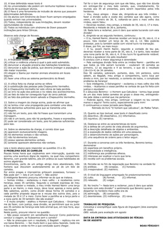 10. A tese defendida nesse texto é                                    Tal foi o tom de segurança com que ele falou, que não tive dúvida
(A) As universidades não podem em nenhuma hipótese recusar a          em entregar-lhe o meu belo camelo, que, imediatamente, foi
matrícula de quaisquer alunos.                                        reunido aos 35 ali presentes, para serem repartidos pelos três
(B) O Pave é uma ferramenta de inclusão de alunos que possuem         herdeiros.
determinadas deficiências.                                            — Vou, meus amigos - disse ele, dirigindo-se aos três irmãos -
(C) Os alunos com Síndrome de Down ficam sempre empolgados            fazer a divisão justa e exata dos camelos que são agora, como
quando entram nas universidades.                                      veem, em número de 36. E, voltando-se para o mais velho dos
(D) Todos, independente de suas limitações, devem receber             irmãos, assim falou:
oportunidades de inclusão.                                            — Deverias receber, meu amigo, a metade de 35, isto é, 17 e meio.
(E) Todos os indivíduos com síndrome de Down possuem                  Receberás a metade de 36 e, portanto,
inclinações para Artes Cênicas.                                       18. Nada tens a reclamar, pois é claro que saíste lucrando com esta
                                                                      divisão!
Observe esta charge de Novaes.                                        E, dirigindo-se ao segundo herdeiro, continuou:
                                                                      — E tu, Hamed Namir, deverias receber um terço de 35, isto é, 11 e
                                                                      pouco. Vais receber um terço de 36, isto é, 12. Não poderás
                                                                      protestar, pois tu também saíste com visível lucro na transação.
                                                                      E disse, por fim, ao mais moço:
                                                                      — E tu, jovem Harim Namir, segundo a vontade de teu pai,
                                                                      deverias receber a nona parte de 35, isto é, 3 e tanto. Vais receber
                                                                      uma nona parte de 36, isto é, 4. O teu lucro foi igualmente notável.
                                                                      Só tens a agradecer-me pelo resultado!
11. A finalidade dessa charge é                                       E concluiu com a maior segurança e serenidade:
(A) criticar a violência urbana à qual o país está submetido.         — Pela vantajosa divisão feita entre os irmãos Namir - partilha em
(B) denunciar a situação precária das habitações brasileiras.         que todos os três saíram lucrando - couberam 18 camelos ao
(C) denunciar a ação da polícia, que deveria proteger a população e   primeiro, 12 ao segundo e 4 ao terceiro, o que dá o resultado
não matar inocentes.                                                  (18+12+4) de 34 camelos.
(D) elogiar o Ibama por manter animais silvestres em locais           Dos 36 camelos, sobraram, portanto, dois. Um pertence, como
seguros.                                                              sabem, ao Bagdali, meu amigo e companheiro, outro toca por
(E) fazer uma crítica ao sistema penitenciário do Brasil.             direito a mim, por ter resolvido, a contento de todos, o complicado
                                                                      problema da herança!
12. A crítica feita na charge acima se refere                         — Sois inteligente, ó Estrangeiro! - exclamou o mais velho dos três
(A) à substituição das pessoas pela Chapeuzinho Vermelho.             irmãos. - Aceitamos a vossa partilha na certeza de que foi feita com
(B) à Chapeuzinho Vermelho ter sido vítima de bala perdida.           justiça e equidade!
(C) ao erro na ação dos policiais e no relato dos acontecimentos.     E o astucioso Beremiz - o Homem que Calculava - tomou logo posse
(D) ao fato do lobo ter conseguido fugir do cerco policial.           de um dos mais belos camelos do grupo e disse-me, entregando-
(E) ao fato dos policiais terem salvado a Chapeuzinho Vermelho.       me pela rédea o animal que me pertencia:
                                                                      — Poderás agora, meu amigo, continuar a viagem no teu camelo
13. Sobre a imagem da charge acima, pode-se afirmar que               manso e seguro! Tenho outro, especialmente para mim!
(A) se tentou criar uma propaganda para combater uma ideia.           E continuamos a nossa jornada para Bagdá.
(B) há elementos suficientes para que se transmita uma                         Retirado do livro ―O homem que calculava‖, de Malba Tahan.
mensagem.
(C) não há um texto, pois não há frases que transmitam uma            15. Quanto ao tipo textual, esse texto é classificado como
mensagem.                                                             (A) descritivo. (B) dissertativo. (C) informativo.
(D) não é um texto, pois não há parágrafos, frases e expressões.      (D) injuntivo. (E) narrativo.
(E) pode ser considerada um texto, pois há palavras suficientes
para isso.                                                            16. Destaca-se entre as características do texto
                                                                      (A) a defesa de um ponto de vista através de argumentos.
14. Sobre os elementos da charge, é correto dizer que                 (B) a descrição detalhada de objetos e ambientes.
(A) aparecem exclusivamente imagens.                                  (C) a exposição de dados colhidos em uma pesquisa.
(B) há elementos verbais e não-verbais.                               (D) o desenvolvimento de ações por personagens.
(C) não há elementos textuais.                                        (E) uma sequência de ordens para o leitor seguir.
(D) possui apenas elementos verbais.
(E) somente aparecem elementos não-verbais.                           17. Durante a conversa com os três herdeiros, Beremiz tentou
                                                                      demonstrar
Leia o texto abaixo para responder as questões 15 a 20.               (A) esperteza em benefício próprio.
O PROBLEMA DOS 35 CAMELOS                                             (B) honestidade e inteligência.
Poucas horas havia que viajávamos sem interrupção, quando nos         (C) indiferença aos problemas alheios.
ocorreu uma aventura digna de registro, na qual meu companheiro       (D) interesse por explicar o lucro que teria.
Beremiz, com grande talento, pôs em prática as suas habilidades de    (E) revolta com os problemas sociais.
exímio algebrista.
Encontramos, perto de um antigo abrigo meio abandonado, três          18. Percebe-se no fim da negociação que Beremiz na verdade foi
homens que discutiam acaloradamente ao pé de um lote de               (A) ardiloso.      (B) corajoso.  (C) honesto.
camelos.                                                              (D) irresponsável. (E) matreiro.
Por entre pragas e impropérios gritavam possessos, furiosos: —
Não pode ser! — Isto é um roubo! — Não aceito!                        19. O nível de linguagem empregado foi predominantemente
O inteligente Beremiz procurou informar-se do que se tratava.         (A) culto.        (B) formal.   (C) informal.
— Somos irmãos - esclareceu o mais velho - e recebemos como           (D) relaxado.     (E) vulgar.
herança, esses 35 camelos. Segundo a vontade expressa de meu
pai, devo receber a metade, o meu irmão Hamed Namir uma terça         20. No trecho ―— Nada tens a reclamar, pois é claro que saíste
parte e ao Harim, o mais moço, deve tocar apenas a nona parte.        lucrando com esta divisão!‖ o sentimento que Beremiz queria
Não sabemos, porém, como dividir dessa forma 35 camelos e a           despertar no herdeiro mais velho era de
cada partilha proposta segue-se a recusa dos outros dois, pois a      (A) admiração. (B) compaixão.
metade de 35 é 17 e meio. Como fazer a partilha se a terça parte e    (C) desinteresse. (D) indiferença. (E) raiva.
a nona parte de 35 também não são exatas?
— É muito simples - atalhou o Homem que Calculava. - Encarrego-
me de fazer, com justiça, essa divisão, se permitirem que eu junte    TRABALHO DE PESQUISA:
aos 35 camelos da herança este belo animal que, em boa hora, aqui     Conceitue e exemplifique cada figura de linguagem (dois exemplos
nos trouxe!                                                           de cada).
Neste ponto, procurei intervir na questão:                            OBS: estude para avaliação em agosto
— Não posso consentir em semelhante loucura! Como poderíamos
concluir a viagem, se ficássemos sem o camelo?                        DATA DA ENTREGA DAS ATIVIDADES DE FÉRIAS:
— Não te preocupes com o resultado, ó Bagdali! - replicou-me em       06 DE AGOSTO
voz baixa Beremiz. — Sei muito bem o que estou fazendo. Cede-me
o teu camelo e verás no fim a que conclusão quero chegar.                                                                BOAS FÉRIAS!!!
 