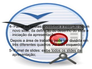 4- Painel de tarefas: possibilita a inserção de um
  novo slide, da definição do desenho do slide e
  iniciação da apresentação;
Depois a área de trabalho pode ser dividida em
 três diferentes quadros: Ao lado esquerdo:
5- Painel de slides: exibe todos os slides da
  apresentação;
 
