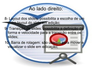 Ao lado direito:
8- Layout dos slides: possibilita a escolha de um
  outro layout do slide em edição;
9- Transição de slides: possibilita a definição da
  forma e velocidade para a transição entre os
  slides;
10- Barra de rolagem: são usadas para mover e
  visualizar o slide em edicação;
 