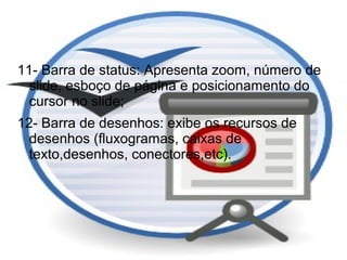 11- Barra de status: Apresenta zoom, número de
  slide, esboço de página e posicionamento do
  cursor no slide;
12- Barra de desenhos: exibe os recursos de
  desenhos (fluxogramas, caixas de
  texto,desenhos, conectores,etc).
 