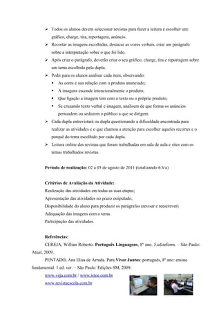  Todos os alunos devem selecionar revistas para fazer a leitura e escolher um:
          gráfico, charge, tira, reportagem, anúncio.
        Recortar as imagens escolhidas, destacar as vozes verbais, criar um parágrafo
          sobre a interpretação sobre o que foi lido.
        Após criar o parágrafo, deverão criar o seu gráfico, charge, tira e reportagem sobre
          um tema escolhido pela dupla.
        Pedir para os alunos analisar cada item, observando:
              As cores e sua relação com o produto anunciado;
              A imagens esconde intencionalmente o produto;
              Que ligação a imagem tem com o texto ou o próprio produto;
              Se cruzando texto verbal e imagem, analisem de que forma os anúncios
               persuadem ou seduzem o público a que se dirigem.
        Cada dupla entrevistará ou dupla questionando a dificuldade encontrada para
          realizar as atividades e o que chamou a atenção para escolher aqueles recortes e o
          porquê do tema escolhido por cada dupla.
        Leitura online das revistas que foram trabalhadas em sala de aula e sites com os
          temas trabalhados revistas.


       Período de realização: 02 a 05 de agosto de 2011 (totalizando 6 h/a)


       Critérios de Avaliação da Atividade:
       Realização das atividades em todas as suas etapas;
       Apresentação das atividades no prazo estipulado;
       Disponibilidade do aluno para produzir os parágrafos (revisar e reescrever)
       Adequação das imagens com o tema.
       Participação das atividades.


       Referências:
       CEREJA, Willian Roberto. Português Linguagens, 8º ano. 5.ed.reform. – São Paulo:
Atual, 2009.
       PENTADO, Ana Elisa de Arruda. Para Viver Juntos: português, 8º ano: ensino
fundamental. 1.ed. ver. – São Paulo: Edições SM, 2009.
       www.veja.com.br / www.istoe.com.br
       www.revistaescola.com.br
 