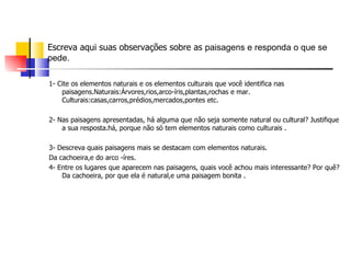 Escreva aqui suas observações sobre as  paisagens e responda o que se pede. 1- Cite os elementos naturais e os elementos culturais que você identifica nas paisagens.Naturais:Árvores,rios,arco-íris,plantas,rochas e mar. Culturais:casas,carros,prédios,mercados,pontes etc. 2- Nas paisagens apresentadas, há alguma que não seja somente natural ou cultural? Justifique a sua resposta.há, porque não só tem elementos naturais como culturais . 3- Descreva quais paisagens mais se destacam com elementos naturais. Da cachoeira,e do arco -íres. 4- Entre os lugares que aparecem nas paisagens, quais você achou mais interessante? Por quê? Da cachoeira, por que ela é natural,e uma paisagem bonita . 