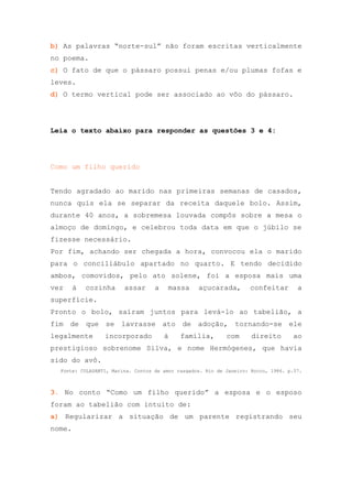 b) As palavras “norte-sul” não foram escritas verticalmente
no poema.
c) O fato de que o pássaro possui penas e/ou plumas fofas e
leves.
d) O termo vertical pode ser associado ao vôo do pássaro.




Leia o texto abaixo para responder as questões 3 e 4:




Como um filho querido


Tendo agradado ao marido nas primeiras semanas de casados,
nunca quis ela se separar da receita daquele bolo. Assim,
durante 40 anos, a sobremesa louvada compôs sobre a mesa o
almoço de domingo, e celebrou toda data em que o júbilo se
fizesse necessário.
Por fim, achando ser chegada a hora, convocou ela o marido
para o conciliábulo apartado no quarto. E tendo decidido
ambos, comovidos, pelo ato solene, foi a esposa mais uma
vez     à   cozinha     assar      a   massa      açucarada,        confeitar        a
superfície.
Pronto o bolo, saíram juntos para levá-lo ao tabelião, a
fim de      que se     lavrasse ato         de adoção,         tornando-se ele
legalmente       incorporado           à    família,        com      direito       ao
prestigioso sobrenome Silva, e nome Hermógenes, que havia
sido do avô.
  Fonte: COLASANTI, Marina. Contos de amor rasgados. Rio de Janeiro: Rocco, 1986. p.57.



3. No conto “Como um filho querido” a esposa e o esposo
foram ao tabelião com intuito de:
a) Regularizar a situação de um parente registrando seu
nome.
 