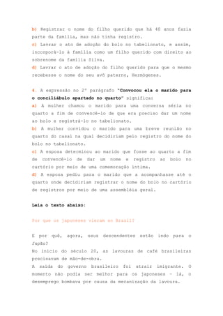 b) Registrar o nome do filho querido que há 40 anos fazia
parte da família, mas não tinha registro.
c) Lavrar o ato de adoção do bolo no tabelionato, e assim,
incorporá-lo à família como um filho querido com direito ao
sobrenome da família Silva.
d) Lavrar o ato de adoção do filho querido para que o mesmo
recebesse o nome do seu avô paterno, Hermógenes.


4. A expressão no 2º parágrafo “Convocou ela o marido para
o conciliábulo apartado no quarto” significa:
a) A mulher chamou o marido para uma conversa séria no
quarto a fim de convencê-lo de que era preciso dar um nome
ao bolo e registrá-lo no tabelionato.
b) A mulher convidou o marido para uma breve reunião no
quarto do casal na qual decidiriam pelo registro do nome do
bolo no tabelionato.
c) A esposa determinou ao marido que fosse ao quarto a fim
de    convencê-lo    de     dar   um   nome    e    registro    ao   bolo   no
cartório por meio de uma comemoração íntima.
d) A esposa pediu para o marido que a acompanhasse até o
quarto onde decidiriam registrar o nome do bolo no cartório
de registros por meio de uma assembléia geral.


Leia o texto abaixo:


Por que os japoneses vieram ao Brasil?


E por    quê, agora,        seus descendentes         estão indo      para o
Japão?
No início do século 20, as lavouras de café brasileiras
precisavam de mão-de-obra.
A    saída   do   governo    brasileiro       foi   atrair     imigrante.   O
momento não podia ser melhor para os japoneses – lá, o
desemprego bombava por causa da mecanização da lavoura.
 