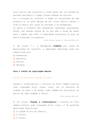 Outro motivo que facilitou a vinda deles foi um tratado de
amizade que Brasil e Japão tinham acabado de assinar.
Aí, a situação se inverteu: o Japão se transformou em uma
potência e, lá pela década de 80, ficou difícil bancar a
vida no Brasil por causa da inflação e do desemprego.
Os netos e bisnetos dos imigrantes japoneses enxergaram,
então, uma grande chance de se dar bem e foram em massa
para o Japão. Até 2006, a comunidade brasileira no país já
havia alcançado 313 pessoas.
                                  Fonte: Revista Capricho nº 1045 maio/2008 p.94.



5.   Na   frase:   “...   o   desemprego      bombava       por    causa     da
mecanização da lavoura”, a expressão destacada pode ser
substituída por:
a) Aumentava.
b) Apontava.
c) Atraía.
d) Bancava.


Leia o trecho da reportagem abaixo:


Jornal do Rio está fazendo 50 anos


Ousado e investigativo o “Correio do Povo” sempre mostrou
numa   linguagem    muito     clara,   tanto     com     os    assuntos      da
cidade, do país e do mundo, como também dos municípios do
bairro de cada cidadão e leitor.
                                                       Fonte: Revista Veja 2001.



6. No trecho “Ousado e investigativo o Correio do Povo
sempre mostrou numa linguagem muito clara...” as palavras
destacadas qualificam:
a) A cidade do Rio de Janeiro.
b) O leitor.
c) O jornal.
 