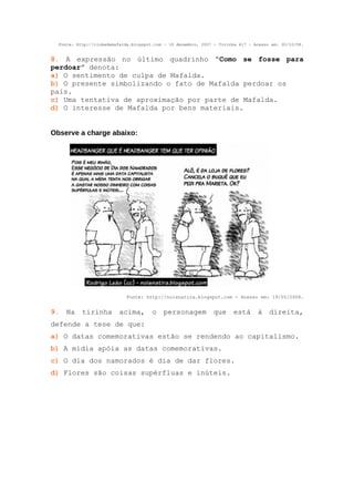Fonte: http://clubedamafalda.blogspot.com – 18 dezembro, 2007 - Tirinha 417 – Acesso em: 30/10/08.


8. A expressão no último quadrinho “Como se fosse para
perdoar” denota:
a) O sentimento de culpa de Mafalda.
b) O presente simbolizando o fato de Mafalda perdoar os
pais.
c) Uma tentativa de aproximação por parte de Mafalda.
d) O interesse de Mafalda por bens materiais.


Observe a charge abaixo:




                             Fonte: http://noisnatira.blogspot.com - Acesso em: 19/05/2008.


9. Na      tirinha acima,              o personagem            que está          à direita,
defende a tese de que:
a) O datas comemorativas estão se rendendo ao capitalismo.
b) A mídia apóia as datas comemorativas.
c) O dia dos namorados é dia de dar flores.
d) Flores são coisas supérfluas e inúteis.
 