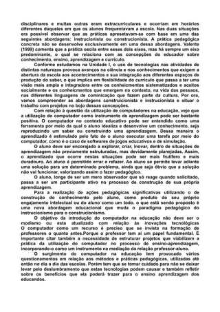 disciplinares e muitas outras eram extracurriculares e ocorriam em horários
diferentes daqueles em que os alunos frequentavam a escola. Nas duas situações
era possível observar que as práticas apresetavam-se com base em uma das
seguintes abordagens: instrucionista ou construcionista. A prática pedagógica
concreta não se desenvolve exclusivamente em uma dessa abordagens. Valente
(1999) comenta que a prática oscila entre esses dois eixos, mas há sempre um eixo
predominante, o qual se relaciona com as concepções do educador sobre
conhecimento, ensino, aprendizagem e currículo.
        Conforme estudamos na Unidade I, o uso de tecnologias nas atividades de
distintas naturezas provoca avanços na ciência e nos conhecimentos que exigem a
abertura da escola aos acontecimentos e sua integração aos diferentes espaços de
produção do saber, o que implica em flexibilidade do currículo que passa a ter uma
visão mais ampla e integradora entre os conheicmentos sistematizados e aceitos
socialmente e os conheicmentos que emergem no contexto, na vida das pessaos,
nas diferentes linguagens de cominicação que fazem parte da cultura. Por ora,
vamos compreender as abordagens construicionista e instrucionista e situar o
trabalho com projetos no bojo dessas concepções.
        Com relação à questão da utilização de computadores na educação, vejo que
a utilização do computador como instrumento de aprendizagem pode ser bastante
positiva. O computador no contexto educativo pode ser entendido como uma
ferramenta por meio da qual o aluno idealiza e desenvolve um conhecimento, seja
reproduzindo um saber ou construindo uma aprendizagem. Dessa maneira o
aprendizado é estimulado pelo fato de o aluno executar uma tarefa por meio do
computador, como é o caso de softwares de jogos educativos e de simulação.
        O aluno deve ser encorajado a explorar, criar, inovar, dentro de situações de
aprendizagem não previamente estruturadas, mas devidamente planejadas. Assim,
o aprendizado que ocorre nestas situações pode ser mais frutífero e mais
duradouro. Ao aluno é permitido errar e refazer. Ao aluno se permite levar adiante
uma solução para um determinado problema, ainda que seja óbvio que a solução
não vai funcionar, valorizando assim o fazer pedagógico.
        O aluno, longe de ser um mero observador que só reage quando solicitado,
passa a ser um participante ativo no processo de construção de sua própria
aprendizagem.
        Para a realização de ações pedagógicas significativas utilizando o de
construção do conhecimento pelo aluno, como produto do seu próprio
engajamento intelectual ou do aluno como um todo. o que está sendo proposto é
uma nova abordagem educacional que muda o paradigma pedagógico do
instrucionismo para o construcionismo.
        O objetivo da introdução do computador na educação não deve ser o
modismo ou esta atualizado com relação às inovações tecnológicas
O computador como um recurso é preciso que se invista na formação de
professores o quanto antes.Porque o professor tem ai um papel fundamental. É
importante citar também a necessidade de estruturar projetos que viabilizem a
prática da utilização do computador no processo de ensino-aprendizagem,
incorporando-o como um instrumento na mediação da relação professor-aluno.
        O surgimento do computador na educação tem provocado vários
questionamentos em relação aos métodos e práticas pedagógicas, utilizadas até
então no dia a dia das escolas. Porém tem que se tomar cuidado para não se deixar
levar pelo deslumbramento que estas tecnologias podem causar e também refletir
sobre os benefícios que ela poderá trazer para o ensino aprendizagem dos
educandos.
 