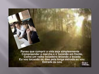 Penso que cumprir a vida seja simplesmenteCompreender a marcha e ir tocando em frente,Como um velho boiadeiro levando a boiadaEu vou tocando os dias pela longa estrada eu vou.Estrada eu sou