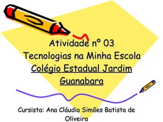 Atividade nº 03 Tecnologias na Minha Escola Colégio Estadual Jardim Guanabara Cursista: Ana Cláudia Simões Batista de Oliveira 
