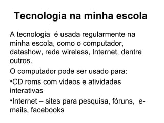 Tecnologia na minha escola  A tecnologia  é usada regularmente na minha escola, como o computador, datashow, rede wireless, Internet, dentre outros.  O computador pode ser usado para: CD roms com videos e atividades interativas Internet – sites para pesquisa, fóruns,  e-mails, facebooks 