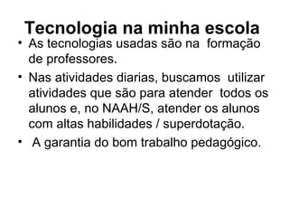 Tecnologia na minha escola   As tecnologias usadas são na  formação de professores. Nas atividades diarias, buscamos  utilizar  atividades que são para atender  todos os alunos e, no NAAH/S, atender os alunos com altas habilidades / superdotação. A garantia do bom trabalho pedagógico. 