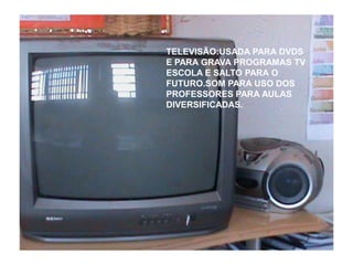 TELEVISÃO:USADA PARA DVDS
E PARA GRAVA PROGRAMAS TV
ESCOLA E SALTO PARA O
FUTURO.SOM PARA USO DOS
PROFESSORES PARA AULAS
DIVERSIFICADAS.
 