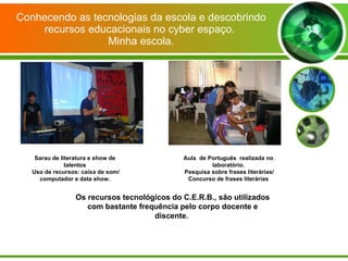 Conhecendo as tecnologias da escola e descobrindo recursos educacionais no cyber espaço.  Minha escola. Sarau de literatura e show de talentos Uso de recursos: caixa de som/ computador e data show. Aula  de Português  realizada no laboratório. Pesquisa sobre frases literárias/ Concurso de frases literárias Os recursos tecnológicos do C.E.R.B., são utilizados com bastante frequência pelo corpo docente e discente.  