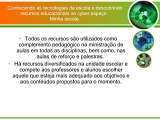 Conhecendo as tecnologias da escola e descobrindo recursos educacionais no cyber espaço.  Minha escola. Todos os recursos são utilizados como complemento pedagógico na ministração de aulas em todas as disciplinas, bem como, nas aulas de reforço e palestras.  Há recursos diversificados na unidade escolar e compete aos professores e alunos escolher aquele que esteja mais adequado aos objetivos e aos conteúdos propostos para o momento. 