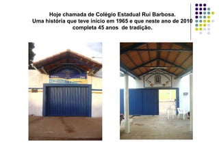 Hoje chamada de Colégio Estadual Rui Barbosa. Uma história que teve início em 1965 e que neste ano de 2010 completa 45 anos  de tradição. 