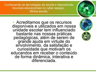 Conhecendo as tecnologias da escola e descobrindo recursos educacionais no cyber espaço.  Minha escola. Acreditamos que os recursos disponíveis e utilizados em nossa unidade escolar tem influenciado bastante nas nossas práticas pedagógicas, além de serem de grande ajuda em virtude do envolvimento, da satisfação e curiosidade que motivam os educandos em receber o conteúdo de forma dinâmica, interativa e diferenciada. 
