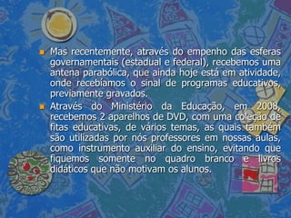    Mas recentemente, através do empenho das esferas
    governamentais (estadual e federal), recebemos uma
    antena parabólica, que ainda hoje está em atividade,
    onde recebíamos o sinal de programas educativos,
    previamente gravados.
   Através do Ministério da Educação, em 2008,
    recebemos 2 aparelhos de DVD, com uma coleção de
    fitas educativas, de vários temas, as quais também
    são utilizadas por nós professores em nossas aulas,
    como instrumento auxiliar do ensino, evitando que
    fiquemos somente no quadro branco e livros
    didáticos que não motivam os alunos.
 