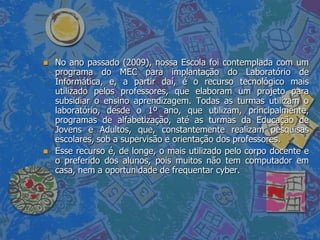    No ano passado (2009), nossa Escola foi contemplada com um
    programa do MEC para implantação do Laboratório de
    Informática, e, a partir daí, é o recurso tecnológico mais
    utilizado pelos professores, que elaboram um projeto para
    subsidiar o ensino aprendizagem. Todas as turmas utilizam o
    laboratório, desde o 1º ano, que utilizam, principalmente,
    programas de alfabetização, até as turmas da Educação de
    Jovens e Adultos, que, constantemente realizam pesquisas
    escolares, sob a supervisão e orientação dos professores.
   Esse recurso é, de longe, o mais utilizado pelo corpo docente e
    o preferido dos alunos, pois muitos não tem computador em
    casa, nem a oportunidade de frequentar cyber.
 