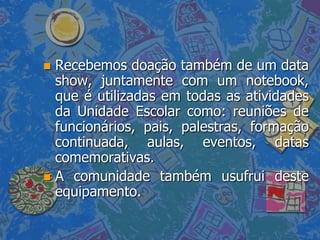  Recebemos doação também de um data
  show, juntamente com um notebook,
  que é utilizadas em todas as atividades
  da Unidade Escolar como: reuniões de
  funcionários, pais, palestras, formação
  continuada, aulas, eventos, datas
  comemorativas.
 A comunidade também usufrui deste
  equipamento.
 