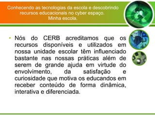 Conhecendo as tecnologias da escola e descobrindo recursos educacionais no cyber espaço.  Minha escola. Nós do CERB acreditamos que os recursos disponíveis e utilizados em nossa unidade escolar têm influenciado bastante nas nossas práticas além de serem de grande ajuda em virtude do envolvimento, da satisfação e curiosidade que motiva os educandos em receber conteúdo de forma dinâmica, interativa e diferenciada. 