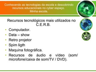 Conhecendo as tecnologias da escola e descobrindo recursos educacionais no cyber espaço.  Minha escola. Recursos tecnológicos mais utilizados no C.E.R.B. Computador. Data – show Retro projetor Spim ligth  Maquina fotográfica. Recursos de áudio e vídeo (som/ microfone/caixa de som/TV / DVD). 