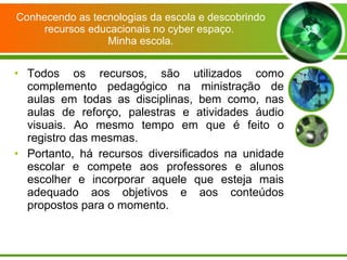 Conhecendo as tecnologias da escola e descobrindo recursos educacionais no cyber espaço.  Minha escola. Todos os recursos, são utilizados como complemento pedagógico na ministração de aulas em todas as disciplinas, bem como, nas aulas de reforço, palestras e atividades áudio visuais. Ao mesmo tempo em que é feito o registro das mesmas. Portanto, há recursos diversificados na unidade escolar e compete aos professores e alunos escolher e incorporar aquele que esteja mais adequado aos objetivos e aos conteúdos propostos para o momento. 