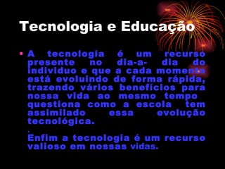 Tecnologia e Educação A tecnologia é um recurso presente no dia-a- dia do individuo e que a cada momento está evoluindo de forma rápida, trazendo vários benefícios para nossa vida ao mesmo tempo  questiona como a escola  tem assimilado essa evolução tecnológica. .  Enfim a tecnologia é um recurso valioso em nossas  vidas. 
