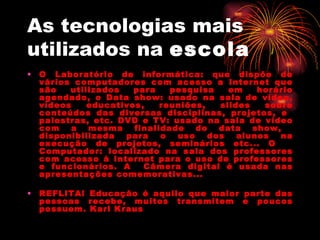 As tecnologias mais utilizados na  escola O Laboratório de informática: que dispõe de vários computadores com acesso a Internet que são utilizados para pesquisa em horário agendado, o Data show: usado na sala de vídeo, vídeos educativos, reuniões, slides sobre conteúdos das diversas disciplinas, projetos, e  palestras, etc. DVD e TV: usado na sala de vídeo com a mesma finalidade do data show,  disponibilizada para o uso dos alunos na execução de projetos, seminários etc... O  Computador: localizado na sala dos professores com acesso à Internet para o uso de professores e funcionários. A  Câmera digital é usada nas apresentações comemorativas...  REFLITA! Educação é aquilo que maior parte das pessoas recebe, muitos transmitem e poucos possuem. Karl Kraus 