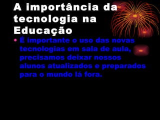 A importância da tecnologia na Educação É   importante o uso das novas tecnologias em sala de aula, precisamos deixar nossos alunos atualizados e preparados para o mundo lá fora.      