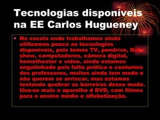 Tecnologias disponíveis na EE Carlos Hugueney Na escola onde trabalhamos ainda utilizamos pouco as tecnologias disponíveis, pois temos TV, pendrive, Data show, computadores, câmera digital, hometheater e vídeo. ainda estamos engatinhado pois falta prática e costumes dos professores, muitos ainda tem medo e não querem se arriscar, mas estamos tentando quebrar as barreiras desse medo. Usa-se mais o aparelho d DVD, com filmes para o ensino médio e alfabetização. 