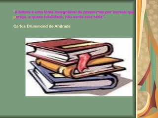 “ A leitura é uma fonte inesgotável de prazer mas por incrível que pareça, a quase totalidade, não sente esta sede”. Carlos Drummond de Andrade   