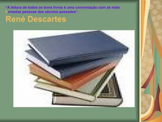 “ A leitura de todos os bons livros é uma conversação com as mais honestas pessoas dos séculos passados”. René Descartes   