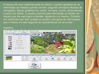 A riqueza de uma multimídia está em deixar o usuário apoderar-se da informação da maneira que lhe convém, segundo princípios eficazes de navegação. Alguns preferem ler, outros, ver fotos, outros, ainda escutar, e assim por diante. O usuário caminha pela informação ao decidir um traçado que lhe seja lógico e familiar, regulando a si mesmo. Portanto, um multimídia bem feito propõe ao usuário uma gama de informações que o mesmo irá reter segundo as características de seu poder cognitivo.   