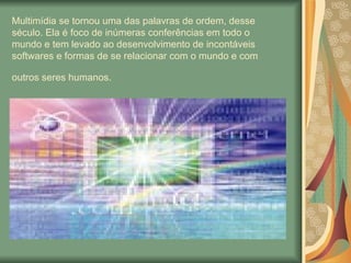 Multimídia se tornou uma das palavras de ordem, desse século. Ela é foco de inúmeras conferências em todo o mundo e tem levado ao desenvolvimento de incontáveis softwares e formas de se relacionar com o mundo e com outros seres humanos.   