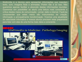 Multimídia é a técnica para apresentar informações que mesclam texto, som, imagens fixas e animadas. Porém não é só isso. Não queremos apenas facilitar a absorção destas informações reunidas. Queremos sim possibilitar ao aluno uma leitura mais consciente e crítica destes meios de comunicação - jornal, rádio e internet. Fazê-los compreender que estes meios são instrumentos de criação, informação e principalmente transformação. Vivemos uma atualidade de velocidade informativa e nossos alunos precisam estar preparados para lidar com elas de uma forma mais clara e consciente. 
