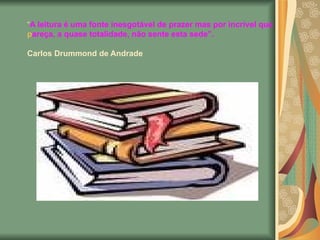 “ A leitura é uma fonte inesgotável de prazer mas por incrível que pareça, a quase totalidade, não sente esta sede”. Carlos Drummond de Andrade   