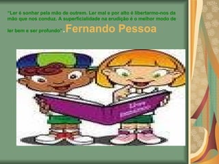 “ Ler é sonhar pela mão de outrem. Ler mal e por alto é libertarmo-nos da mão que nos conduz. A superficialidade na erudição é o melhor modo de ler bem e ser profundo” . Fernando Pessoa   
