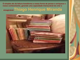 O simples ato da leitura transforma a nossa forma de pensar e enriquece o nosso conhecimento, gerando uma capacidade imensurável de criar o inimaginável. Thiago Henrique Miranda   