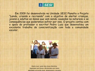 Em 2009 foi desenvolvido na Unidade SESI Planalto o Projeto “Lendo, criando e recriando” com o objetivo de alertar crianças, jovens e adultos os danos que vem sendo causados na natureza e as consequências que poderemos sofrer por isso. O projeto contou com o apoio do professor e escritor Pedro Lusz que desenvolveu um excelente trabalho de conscientização com toda a comunidade escolar. Pedro Lusz- autor dos livros literários  Sapaiada sem brejo e Bicharada sem mato adotados na escola para  desenvolver o projeto 