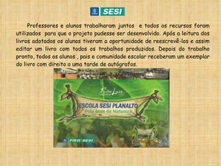 Professores e alunos trabalharam juntos  e todos os recursos foram utilizados  para que o projeto pudesse ser desenvolvido. Após a leitura dos livros adotados os alunos tiveram a oportunidade de reescrevê-los e assim editar um livro com todos os trabalhos produzidos. Depois do trabalho pronto, todos os alunos , pais e comunidade escolar receberam um exemplar do livro com direito a uma tarde de autógrafos. 