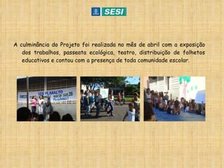 A culminância do Projeto foi realizada no mês de abril com a exposição dos trabalhos, passeata ecológica, teatro, distribuição de folhetos educativos e contou com a presença de toda comunidade escolar. 